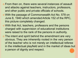  From then on, there were several instances of assault
and attacks against teachers, instructors, professors,
and other public and private officials of schools.
 With the passage of Commonwealth Act No. 578 on
June 8, 1940 which amended Article 152 of the RPC,
this picture completely changed.
 With that Act, teachers, professors and the persons
charged with supervision of educational institutions
were raised to the rank of the persons in authority.
 The intent and spirit behind the amendment are very
obvious. They are inherently rooted in the very person
of the teacher who is not merely an intellectual referee
in the intellectual playfield and in the market of ideas but
a person of dignity and respect.
 