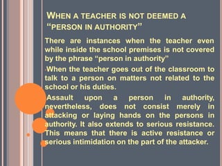 WHEN A TEACHER IS NOT DEEMED A
“PERSON IN AUTHORITY”
There are instances when the teacher even
while inside the school premises is not covered
by the phrase “person in authority”
•When the teacher goes out of the classroom to
talk to a person on matters not related to the
school or his duties.
•Assault upon a person in authority,
nevertheless, does not consist merely in
attacking or laying hands on the persons in
authority. It also extends to serious resistance.
This means that there is active resistance or
serious intimidation on the part of the attacker.
 