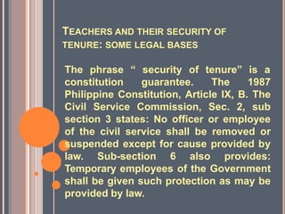 TEACHERS AND THEIR SECURITY OF
TENURE: SOME LEGAL BASES
The phrase “ security of tenure” is a
constitution guarantee. The 1987
Philippine Constitution, Article IX, B. The
Civil Service Commission, Sec. 2, sub
section 3 states: No officer or employee
of the civil service shall be removed or
suspended except for cause provided by
law. Sub-section 6 also provides:
Temporary employees of the Government
shall be given such protection as may be
provided by law.
 