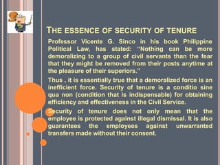 THE ESSENCE OF SECURITY OF TENURE
Professor Vicente G. Sinco in his
Political Law, has stated: “Nothing
book Philippine
can be more
demoralizing to a group of civil servants than the fear
that they might be removed from their posts anytime at
the pleasure of their superiors.”
Thus , it is essentially true that a demoralized force is an
inefficient force. Security of tenure is a conditio sine
qua non (condition that is indispensable) for obtaining
efficiency and effectiveness in the Civil Service.
Security of tenure does not only mean that the
employee is protected against illegal dismissal. It is also
guarantees the employees against unwarranted
transfers made without their consent.
 