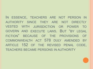 IN ESSENCE, TEACHERS ARE NOT PERSON IN
AUTHORITY SINCE THEY ARE NOT DIRECTLY
JURISDICTION OR POWER TO
EXECUTE LAWS. BUT “BY LEGAL
VESTED WITH
GOVERN AND
FICTION”
COMMONWEALTH ACT 578 DULY AMENDED
BECAUSE OF THE PROVISIONS OF
BY
OF THE REVISED
ARTICLE 152 PENAL CODE,
TEACHERS BECAME PERSONS IN AUTHORITY
 