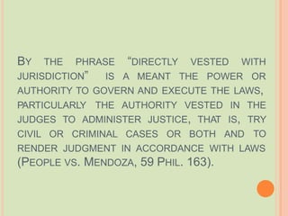 BY THE PHRASE “DIRECTLY VESTED WITH
JURISDICTION” IS A MEANT THE POWER OR
AUTHORITY TO GOVERN AND EXECUTE THE LAWS,
PARTICULARLY THE AUTHORITY
JUDGES TO ADMINISTER JUSTICE, THAT IS,
CIVIL OR CRIMINAL CASES OR BOTH AND
VESTED IN THE
TRY
TO
RENDER JUDGMENT IN ACCORDANCE WITH LAWS
(PEOPLE VS. MENDOZA, 59 PHIL. 163).
 