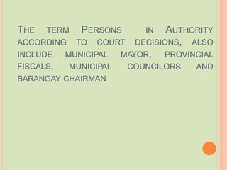 THE TERM IN AUTHORITY
PERSONS
ACCORDING TO COURT DECISIONS, ALSO
INCLUDE
FISCALS,
MAYOR, PROVINCIAL
MUNICIPAL
MUNICIPAL COUNCILORS AND
BARANGAY CHAIRMAN
 