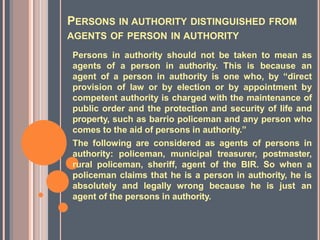 PERSONS IN AUTHORITY DISTINGUISHED FROM
AGENTS OF PERSON IN AUTHORITY
Persons in authority should not be taken to mean as
agents of a person in authority. This is because an
agent of a person in authority is one who, by “direct
provision of law or by election or by appointment by
competent authority is charged with the maintenance of
public order and the protection and security of life and
property, such as barrio policeman and any person who
comes to the aid of persons in authority.”
The following are considered as agents of persons in
authority: policeman, municipal treasurer, postmaster,
rural policeman, sheriff, agent of the BIR. So when a
policeman claims that he is a person in authority, he is
absolutely and legally wrong because he is just an
agent of the persons in authority.
 