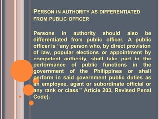 PERSON IN AUTHORITY AS DIFFERENTIATED
FROM PUBLIC OFFICER
differentiated from public
Persons in authority should also be
officer. A public
officer is “any person who, by direct provision
of law, popular elections or appointment by
competent authority, shall take part in the
the
performance
government
of public functions
of the Philippines
in
or shall
perform in said government public duties as
an employee, agent or subordinate official or
any rank or class.” Article 203, Revised Penal
Code).
 