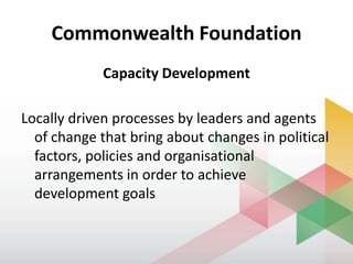 Commonwealth Foundation
Capacity Development
Locally driven processes by leaders and agents
of change that bring about changes in political
factors, policies and organisational
arrangements in order to achieve
development goals
 