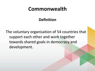 Commonwealth
Definition
The voluntary organisation of 54 countries that
support each other and work together
towards shared goals in democracy and
development.
 