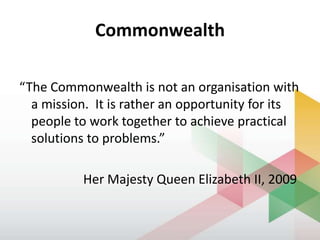 Commonwealth
“The Commonwealth is not an organisation with
a mission. It is rather an opportunity for its
people to work together to achieve practical
solutions to problems.”
Her Majesty Queen Elizabeth II, 2009
 