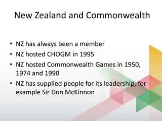New Zealand and Commonwealth
• NZ has always been a member
• NZ hosted CHOGM in 1995
• NZ hosted Commonwealth Games in 1950,
1974 and 1990
• NZ has supplied people for its leadership, for
example Sir Don McKinnon
 