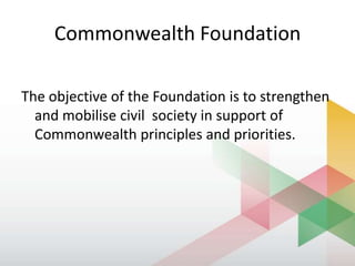 Commonwealth Foundation
The objective of the Foundation is to strengthen
and mobilise civil society in support of
Commonwealth principles and priorities.
 
