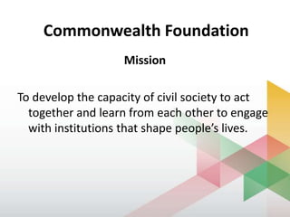 Commonwealth Foundation
Mission
To develop the capacity of civil society to act
together and learn from each other to engage
with institutions that shape people’s lives.
 