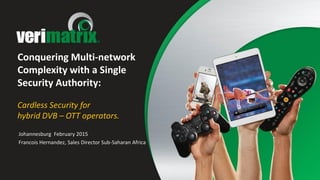 Conquering Multi-network
Complexity with a Single
Security Authority:
Cardless Security for
hybrid DVB – OTT operators.
Johannesburg February 2015
Francois Hernandez, Sales Director Sub-Saharan Africa
 