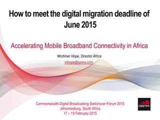 11 APRIL 2013
© GSMA 2015
Howtomeetthe digitalmigrationdeadlineof
June2015
Accelerating Mobile Broadband Connectivity in Africa
Commonwealth Digital Broadcasting Switchover Forum 2015
Johannesburg, South Africa
17 – 19 February 2015
Mortimer Hope, Director Africa
mhope@gsma.com
 