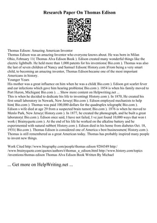 Research Paper On Thomas Edison
Thomas Edison: Amazing American Inventor
Thomas Edison was an amazing Inventor who everyone knows about. He was born in Milan
Ohio, February 11( Thomas Alva Edison Book ). Edison created many wonderful things like the
electric lightbulb. He held more than 1,000 patents for his inventions( Bio.com ). Thomas was also
the last of seven children of Nancy and Samuel Edison( History.com )From being a very smart
child, to becoming an amazing inventor, Thomas Edison became one of the most important
Americans in history.
Younger Years
His mother was a great influence on him when he was a child( Bio.com ). Edison got scarlet fever
and ear infections which gave him hearing problems( Bio.com ). 1854 is when his family moved to
Port Huron, Michigan( Bio.com ). ... Show more content on Helpwriting.net ...
This is when he decided to dedicate his life to inventing( History.com ). In 1870, He created his
first small laboratory in Newark, New Jersey( Bio.com ). Edison employed mechanists to help
him( Bio.com ). Thomas was paid 100,000 dollars for the quadruplex telegraph( Bio.com ).
Edison s wife died at age 29 from a suspected brain tumor( Bio.com ). 1876 is when he moved to
Menlo Park, New Jersey( History.com ). In 1877, he created the phonograph, and he built a great
laboratory( Bio.com ). Edison once said, I have not failed, I ve just found 10,000 ways that won t
work ( Brainyquote.com ). At the end of his life he worked on the alkaline battery and he
experimented with natural rubber( History.com ). Edison died in his home from diabetes Oct. 18,
1931( Bio.com ). Thomas Edison is considered one of America s best businessmen( History.com ).
Thomas is still remembered as a great American today. Thomas has probably inspired many people
to invent new things.
Work Cited http://www.biography.com/people/thomas edison 9284349 http:/
/www.brainyquote.com/quotes/authors/t/thomas_a_edison.html http://www.history.com/topics
/inventions/thomas edison Thomas Alva Edison Book Written By Michael
... Get more on HelpWriting.net ...
 