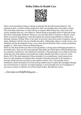 Define Ethics In Health Care
Ethics can be described as being a concept or principle that describes human behavior. The
meaning of ethic s is hard to define; people have their own thoughts about what ethics is about.
The word ethics often times is a link with law or religion. Both of these have more to do with
society standards than one s own behavior. Ethicsis based on grounded values of right and wrong
that advise what people should do. Moreover, you can relate ethics to fairness or specific virtues.
Ethics can also be designated as values that impose the rational responsibilities to refrain from
harming, stealing or killing. Ethics is the study of universal values that consist of equality, natural
rights, obedience with the concern of health and safety. Additionally, ethics is a study of one s own
standards with the development of one s own values and moral beliefs. Ethic s means unremitting
struggle of... Show more content on Helpwriting.net ...
When we talk about health care ethics involving patients, it brings upon challenging principles in
the health arena. There are four main principles that define the ethical duties within healthcare they
are: autonomy, beneficence, non maleficence and justice. These principles are in effect at all times
within the care of the patient in any health care setting. (Health Care Ethics: Overview of the
Basics, 2011) The most important of those principles is non maleficence, which means do no
harm. It is the foundation of medical ethics and part of the physician oath. In all situations, a
provider should not cause any harm or put a patient in harm s way. The principle of non
maleficence entails the purpose of circumventing needless harm or injury that can happen through
acts of commission or omission. In simple language, it can be thought of as act of negligence if
you enact a careless or arbitrary risk of harm upon another. (Runzheimer Larsen,
... Get more on HelpWriting.net ...
 