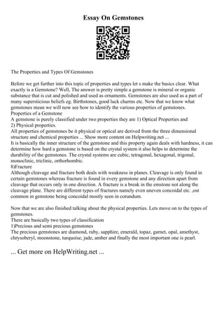 Essay On Gemstones
The Properties and Types Of Gemstones
Before we get further into this topic of properties and types let s make the basics clear. What
exactly is a Gemstone? Well, The answer is pretty simple a gemstone is mineral or organic
substance that is cut and polished and used as ornaments. Gemstones are also used as a part of
many supersticious beliefs eg. Birthstones, good luck charms etc. Now that we know what
gemstones mean we will now see how to identify the various properties of gemstones.
Properties of a Gemstone
A gemstone is purely classified under two properties they are 1) Optical Properties and
2) Physical properties.
All properties of gemstones be it physical or optical are derived from the three dimensional
structure and chemical properties ... Show more content on Helpwriting.net ...
It is basically the inner structure of the gemstone and this property again deals with hardness, it can
determine how hard a gemstone is based on the crystal system it also helps to determine the
durability of the gemstones. The crystal systems are cubic, tetragonal, hexagonal, trigonal,
monoclinic, triclinic, orthorhombic.
8)Fracture
Although cleavage and fracture both deals with weakness in planes. Cleavage is only found in
certain gemstones whereas fracture is found in every gemstone and any direction apart from
cleavage that occurs only in one direction. A fracture is a break in the emstone not along the
cleavage plane. There are different types of fractures namely even uneven concoidal etc. ,ost
common in gemstone being concoidal mostly seen in corundum.
Now that we are also finished talking about the physical properties. Lets move on to the types of
gemstones.
There are basically two types of classification
1)Precious and semi precious gemstones
The precious gemstones are diamond, ruby, sapphire, emerald, topaz, garnet, opal, amethyst,
chrysoberyl, moonstone, turquoise, jade, amber and finally the most important one is pearl.
... Get more on HelpWriting.net ...
 