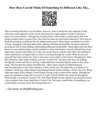 How Does Carroll Think Of Something So Different Like The...
Alice is running forward, or so she thinks; however, Alice is doing the exact opposite of that.
Alice has a main objective in this novel; she must move eight squares in order to become a
queen. In Lewis Carroll s, Through the Looking Glass, Carroll adds a certain pizazz that most
people wonder where it comes from. How does he come up with certain characters? How does he
think of something so different like the Jabberwocky poem? Many things contribute to Carroll s
writing: struggling with sleep deprivation, dealing with dual personalities, having an education,
growing up with several siblings, and handling abnormal eating habits. Sleep deprivation has been
known to cause hallucinations and the inability to retain information. Carroll suffered from sleep
deprivation and the side effects of it. One can assume that he used the side effect, the inability to
retain information, in chapter three as Alice is traveling through the woods. What do you call
yourself? the Fawn said at last. Such a soft sweet voice it had! I wish I knew! Thought poor Alice.
She answered, rather sadly, Nothing, just now ( Carroll 43). The fawn and Alice are walking
through the woods and Alice is having a rather hard time remembering her name as they move
along. The fact that she cannot remember her... Show more content on Helpwriting.net ...
One item that plays a role in this narrative is that Carroll was, The eldest boy in a family of 11
children, Carroll was rather adept at entertaining himself and his siblings, ( Early Life n.d.). Being
older than many of his siblings, Carroll began writing creative short fiction stories. Through the
years he continued writing, but it was now as a job. Carroll exhibits his creativity through the
White knight s inventions ( Carroll 110). The White Knight invents anklets to go around his horse
s feet to protect them from shark bites ( Carroll 110). Not many would think of something to go
around ankles to protect them from being bitten by a
... Get more on HelpWriting.net ...
 