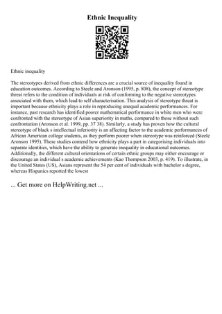 Ethnic Inequality
Ethnic inequality
The stereotypes derived from ethnic differences are a crucial source of inequality found in
education outcomes. According to Steele and Aronson (1995, p. 808), the concept of stereotype
threat refers to the condition of individuals at risk of conforming to the negative stereotypes
associated with them, which lead to self characterisation. This analysis of stereotype threat is
important because ethnicity plays a role in reproducing unequal academic performances. For
instance, past research has identified poorer mathematical performance in white men who were
confronted with the stereotype of Asian superiority in maths, compared to those without such
confrontation (Aronson et al. 1999, pp. 37 38). Similarly, a study has proven how the cultural
stereotype of black s intellectual inferiority is an affecting factor to the academic performances of
African American college students, as they perform poorer when stereotype was reinforced (Steele
Aronson 1995). These studies contend how ethnicity plays a part in categorising individuals into
separate identities, which have the ability to generate inequality in educational outcomes.
Additionally, the different cultural orientations of certain ethnic groups may either encourage or
discourage an individual s academic achievements (Kao Thompson 2003, p. 419). To illustrate, in
the United States (US), Asians represent the 54 per cent of individuals with bachelor s degree,
whereas Hispanics reported the lowest
... Get more on HelpWriting.net ...
 