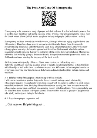 The Pros And Cons Of Ethnography
Ethnography is the systematic study of people and their cultures. It refers both to the process that
is used to study people as well as the outcome of this process. The term ethnography comes from
the Greek words ethnos (which means people or nation) and grapho (which means I write ).
Ethnography has been around for several decades, although it became highly popular in the late
19th century. There have been several approaches to this study; Franz Boas, for example,
preferred using documents and informants to learn more about other cultures. However, many
ethnographers nowadays follow the approach of Bronislaw Malinowski, who believed that
researchers should immerse themselves in the life of the people they were studying. Malinowski
embodied this belief by going to Trobriand Island, living there for several years while he did his
fieldwork, and even learning the language of the local people.
At first glance, ethnography offers a ... Show more content on Helpwriting.net ...
Before he could begin studying a certain group of people, the ethnographer has to build rapport
with his subjects and make them comfortable around him. Of course, he has to spend months or
even years observing how they live on a daily basis and understanding their culture, norms, and
traditions.
3. It depends on the ethnographer s relationship with his subjects.
Unlike most quantitative studies that can be done even with an impersonal relationship,
ethnography requires researchers to be in close contact with his subjects and have a good one on
one relationship with them. Building this relationship can be easy, but there are cases when the
ethnographer would have a difficult time creating rapport with his subjects. This is particularly true
for tribes that have not been in frequent contact with outsiders as well as groups of people don t
take kindly to foreigners living in their lands.
4. It depends on people s openness and
... Get more on HelpWriting.net ...
 