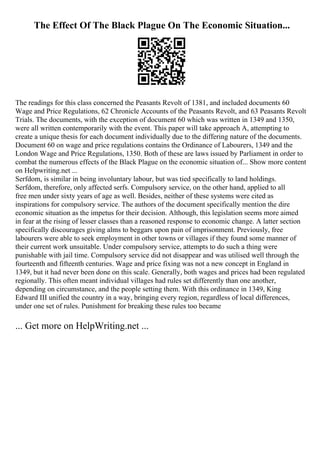 The Effect Of The Black Plague On The Economic Situation...
The readings for this class concerned the Peasants Revolt of 1381, and included documents 60
Wage and Price Regulations, 62 Chronicle Accounts of the Peasants Revolt, and 63 Peasants Revolt
Trials. The documents, with the exception of document 60 which was written in 1349 and 1350,
were all written contemporarily with the event. This paper will take approach A, attempting to
create a unique thesis for each document individually due to the differing nature of the documents.
Document 60 on wage and price regulations contains the Ordinance of Labourers, 1349 and the
London Wage and Price Regulations, 1350. Both of these are laws issued by Parliament in order to
combat the numerous effects of the Black Plague on the economic situation of... Show more content
on Helpwriting.net ...
Serfdom, is similar in being involuntary labour, but was tied specifically to land holdings.
Serfdom, therefore, only affected serfs. Compulsory service, on the other hand, applied to all
free men under sixty years of age as well. Besides, neither of these systems were cited as
inspirations for compulsory service. The authors of the document specifically mention the dire
economic situation as the impetus for their decision. Although, this legislation seems more aimed
in fear at the rising of lesser classes than a reasoned response to economic change. A latter section
specifically discourages giving alms to beggars upon pain of imprisonment. Previously, free
labourers were able to seek employment in other towns or villages if they found some manner of
their current work unsuitable. Under compulsory service, attempts to do such a thing were
punishable with jail time. Compulsory service did not disappear and was utilised well through the
fourteenth and fifteenth centuries. Wage and price fixing was not a new concept in England in
1349, but it had never been done on this scale. Generally, both wages and prices had been regulated
regionally. This often meant individual villages had rules set differently than one another,
depending on circumstance, and the people setting them. With this ordinance in 1349, King
Edward III unified the country in a way, bringing every region, regardless of local differences,
under one set of rules. Punishment for breaking these rules too became
... Get more on HelpWriting.net ...
 