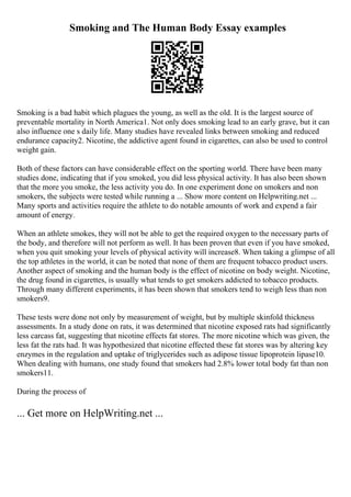 Smoking and The Human Body Essay examples
Smoking is a bad habit which plagues the young, as well as the old. It is the largest source of
preventable mortality in North America1. Not only does smoking lead to an early grave, but it can
also influence one s daily life. Many studies have revealed links between smoking and reduced
endurance capacity2. Nicotine, the addictive agent found in cigarettes, can also be used to control
weight gain.
Both of these factors can have considerable effect on the sporting world. There have been many
studies done, indicating that if you smoked, you did less physical activity. It has also been shown
that the more you smoke, the less activity you do. In one experiment done on smokers and non
smokers, the subjects were tested while running a ... Show more content on Helpwriting.net ...
Many sports and activities require the athlete to do notable amounts of work and expend a fair
amount of energy.
When an athlete smokes, they will not be able to get the required oxygen to the necessary parts of
the body, and therefore will not perform as well. It has been proven that even if you have smoked,
when you quit smoking your levels of physical activity will increase8. When taking a glimpse of all
the top athletes in the world, it can be noted that none of them are frequent tobacco product users.
Another aspect of smoking and the human body is the effect of nicotine on body weight. Nicotine,
the drug found in cigarettes, is usually what tends to get smokers addicted to tobacco products.
Through many different experiments, it has been shown that smokers tend to weigh less than non
smokers9.
These tests were done not only by measurement of weight, but by multiple skinfold thickness
assessments. In a study done on rats, it was determined that nicotine exposed rats had significantly
less carcass fat, suggesting that nicotine effects fat stores. The more nicotine which was given, the
less fat the rats had. It was hypothesized that nicotine effected these fat stores was by altering key
enzymes in the regulation and uptake of triglycerides such as adipose tissue lipoprotein lipase10.
When dealing with humans, one study found that smokers had 2.8% lower total body fat than non
smokers11.
During the process of
... Get more on HelpWriting.net ...
 
