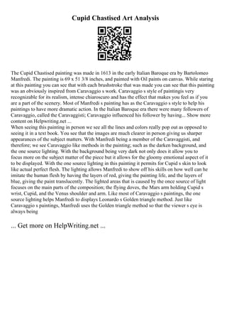 Cupid Chastised Art Analysis
The Cupid Chastised painting was made in 1613 in the early Italian Baroque era by Bartolomeo
Manfredi. The painting is 69 x 51 3/8 inches, and painted with Oil paints on canvas. While staring
at this painting you can see that with each brushstroke that was made you can see that this painting
was an obviously inspired from Caravaggio s work. Caravaggio s style of paintingis very
recognizable for its realism, intense chiaroscuro and has the effect that makes you feel as if you
are a part of the scenery. Most of Manfredi s painting has as the Caravaggio s style to help his
paintings to have more dramatic action. In the Italian Baroque era there were many followers of
Caravaggio, called the Caravaggisti; Caravaggio influenced his follower by having... Show more
content on Helpwriting.net ...
When seeing this painting in person we see all the lines and colors really pop out as opposed to
seeing it in a text book. You see that the images are much clearer in person giving us sharper
appearances of the subject matters. With Manfredi being a member of the Caravaggisti, and
therefore; we see Caravaggio like methods in the painting; such as the darken background, and
the one source lighting. With the background being very dark not only does it allow you to
focus more on the subject matter of the piece but it allows for the gloomy emotional aspect of it
to be displayed. With the one source lighting in this painting it permits for Cupid s skin to look
like actual perfect flesh. The lighting allows Manfredi to show off his skills on how well can he
imitate the human flesh by having the layers of red, giving the painting life, and the layers of
blue, giving the paint translucently. The lighted areas that is caused by the once source of light
focuses on the main parts of the composition; the flying doves, the Mars arm holding Cupid s
wrist, Cupid, and the Venus shoulder and arm. Like most of Caravaggio s paintings, the one
source lighting helps Manfredi to displays Leonardo s Golden triangle method. Just like
Caravaggio s paintings, Manfredi uses the Golden triangle method so that the viewer s eye is
always being
... Get more on HelpWriting.net ...
 
