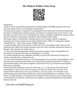 The Modern Welfare State Essay
Introduction
Article 25 of the United Nations Declaration of Human Rights, (UNDHR) legitimizes the socio
economic rights of citizens of all nations as stated below:
Everyone has the right to a standard of living adequate for the health and well being of himself and
his family, including food, clothing, housing, and medical care and necessary social services, and
the right to security in the event of unemployment, sickness, disability, widowhood, old age or other
lack of livelihood in circumstances beyond his control (Hartley Dean; 2004).
The human subject is endemically vulnerable and to survive requires collective organized
mechanism for mutual cooperation and support (Hartley Dean; 2004). To manage this endemic
vulnerability the ... Show more content on Helpwriting.net ...
A random Google search using the term welfare state will reveal multiple results. However the
following three capture the essential elements across the social, economic and political schools of
thoughts. They describe the welfare state as
1.A set of government program that attempt to provide economic security for populations by
providing for the people when they are unemployed, ill or elderly.
2.A system whereby the state undertakes ostensibly to protect the health and well being of its
citizens, especially those in financial needs .
3.A state whose government devotes a very large proportion of its activities and expenditures to the
direct provision of the personal benefits to be consumed by qualifying individuals or families, or
governmental entities in the form of supplies, professional services, government issued stipends,
allowances or subsidies.
Central in all these definitions is the role of the state vis Г vis the citizens. The state has the
responsibility to carter for its citizens irrespective of what the citizens do for the state. This
means that the welfare state is not a give and take or a two way game . It is not based on any
political agreement or pact between politicians, parties and the population to exchange votes in
favour of welfare facilities. This should not be confused with the notion of a quasi contract based
on the principle of reciprocity, which places the emphasis on mutual obligation and responsibility
between state and
... Get more on HelpWriting.net ...
 