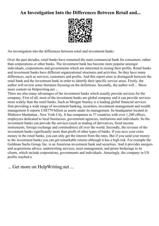An Investigation Into the Differences Between Retail and...
An investigation into the differences between retail and investment banks
Over the past decades, retail banks have remained the main commercial bank for consumers, rather
than corporations or other banks. The investment bank has become more popular amongst
individuals, corporations and governments which are interested in raising their profits. Retail banks
and investment banks have different organizational structures and activities. So they have many
differences, such as services, customers and profits. And this report aims to distinguish between the
retail bank and the investment bank in order to identify their specific service areas. Firstly, the
author will review some literature focusing on the definitions. Secondly, the author will ... Show
more content on Helpwriting.net ...
There are also many advantages of the investment banks which usually provide services for the
company. First of all, most of the investment banks are global company and it can provide services
more widely than the retail banks. Such as Morgan Stanley is a leading global financial services
firm providing a wide range of investment banking, securities, investment management and wealth
management It reports US$779 billion as assets under its management. Its headquarter located in
Midtown Manhattan , New York City. It has companies in 37 countries with over 1,200 offices,
employees dedicated to local businesses, government agencies, institutions and individuals. So the
investment banks can provide the services (such as trading of derivatives, fixed income
instruments, foreign exchange and commodities) all over the world. Secondly, the revenue of the
investment banks significantly more than profit of other types of banks. If you save your extra
money in the retail banks, you can only get the interest from the rates. But if you sand your money
to the investment banks you can get remarkable returns although it has a high risk. For example the
Goldman Sachs Group, Inc. is an American investment bank and securities. And it provides mergers
and acquisitions advice, underwriting services, asset management, and prime brokerage to its
clients, which include corporations, governments and individuals. Amazingly, the company in US
profits reached a
... Get more on HelpWriting.net ...
 