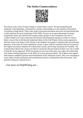 The Sixties Countercultures
The Sixties were a time of major change in United States society. We had reached beyond
modernity with technology, consumerism, and the youth leading us to the suburbs of discontent.
According to Hugh Heclo, There came surge of personal discontent and social self questioning that
would constitute the great awakening of the 1960s. He goes on to argue that people no longer
accepted the status quo and from the counter culture groups we have studied in class this is
evident. People were more concerned with morals and institutional openness in order to create a
better vision of the world than the traditional ideals of the Cold Warera. Heclos main argument is
that this vision is the legacy of the Sixties is the tendency for peoples to question their governments
practices, in the name of a more egalitarian society. I agree with his assertions and can see proof in
the Yippee movement, Students for a democratic society, and Young Americans for Freedom. The
counterculture shows how action was taken to restructure the government in their own way in order
to help the newly oppressed. While the groups do not exist in the same way today, the actions they
took made a lasting impression on the fabric of society and government. The Yippies were radical
and wanted a complete rejection and reformulation of the American system. They were unwilling to
work within existing institutions and used theatrical tactics to demonstrate their discontent. They
partook in drug use, enjoyed rock n
... Get more on HelpWriting.net ...
 