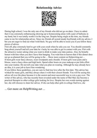 Relationship Advice
During high school, I was the only one of my friends who did not go on dates. I have to admit
that it was extremely embarrassing showing up to homecoming alone with a pair of balloons in
my hand, but it was totally worth it in the long run. Despite being single at the time, my friends
came to me for relationship advice. Since my friends all scored steady boyfriends with my advice, I
bet you are eager to find out what I told them. No guy will be able to resist you if you follow these
pieces of advice.
First off, play extremely hard to get with your crush when he asks you out. You should constantly
brag about yourself and tell your date he s lucky he was able to get in contact with you. Flirt with
the attractive waiter asking what you want to drink to make your date jealous. Also, be brutally
honest with him when you don t leave him hanging. You want him to known that if this dinner does
not go as planned that you will be going to the ... Show more content on Helpwriting.net ...
If most girls wear fancy dresses, wear sweatpants and a hoodie. If most girls wear jeans and a
blouse, wear a fancy dress and high heels. Spend either hours on your makeup or put little effort
into your routine. Do not tell your date what you plan on wearing. Although he may already have
an idea, it is your job to leave him wondering.
If you follow these guidelines, you are sure to find true love after the first date. This advice has
worked for many girls, and they always share it with their closest friends. You will be seeing this
advice all over the place because it is the easiest and most successful way to win a guy over. The
writer of this advice, who has recently been revealed under the name of Mal Mal, has become a
practical therapist to other college girls looking for love. Despite her own words turning against
her, she still chooses to share her advice. If she can help other girls in college find love, she
... Get more on HelpWriting.net ...
 