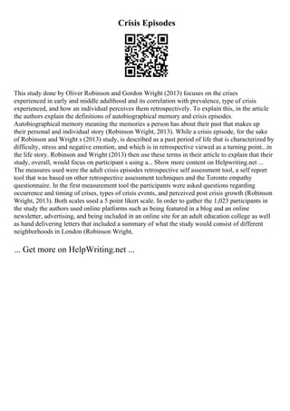 Crisis Episodes
This study done by Oliver Robinson and Gordon Wright (2013) focuses on the crises
experienced in early and middle adulthood and its correlation with prevalence, type of crisis
experienced, and how an individual perceives them retrospectively. To explain this, in the article
the authors explain the definitions of autobiographical memory and crisis episodes.
Autobiographical memory meaning the memories a person has about their past that makes up
their personal and individual story (Robinson Wright, 2013). While a crisis episode, for the sake
of Robinson and Wright s (2013) study, is described as a past period of life that is characterized by
difficulty, stress and negative emotion, and which is in retrospective viewed as a turning point...in
the life story. Robinson and Wright (2013) then use these terms in their article to explain that their
study, overall, would focus on participant s using a... Show more content on Helpwriting.net ...
The measures used were the adult crisis episodes retrospective self assessment tool, a self report
tool that was based on other retrospective assessment techniques and the Toronto empathy
questionnaire. In the first measurement tool the participants were asked questions regarding
occurrence and timing of crises, types of crisis events, and perceived post crisis growth (Robinson
Wright, 2013). Both scales used a 5 point likert scale. In order to gather the 1,023 participants in
the study the authors used online platforms such as being featured in a blog and an online
newsletter, advertising, and being included in an online site for an adult education college as well
as hand delivering letters that included a summary of what the study would consist of different
neighborhoods in London (Robinson Wright,
... Get more on HelpWriting.net ...
 