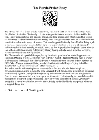 The Florida Project Essay
The Florida Project is a film about a family living in a motel and how financial hardship affects
the children of this film. The family I choose to support is Moonie s mother, Hailey. Within the
film, Hailey is unemployed and having a challenging time finding a job which caused her to lose
the assistance she received from welfare. Hailey turns selling discounted items on the streets and to
prostitution as her main source of income. To try and support this family, I would offer Hailey a job
at my uncle s restaurant, which will allow her not to use prostitution as a source of income. If
Hailey was able to have a steady job should would be able to provide her daughter a better place to
live and a reliable food source. Additionally, Hailey having a steady would allow her to receive
assistance from welfare if she qualified.
The film ended with a good cliffhanger, having the viewer question what would happen next to
Hailey and Moonie or why Moonie ran away to Disney World. I feel that Moonie went to Disney
World because she thought that she would blend it with all the other children and not be taken by
DCF. When Moonie runs away Hailey was faced with another challenge of trying to find her
daughter to be ... Show more content on Helpwriting.net ...
She had to remain resilient despite the stress that faced her and Moonie. Even though her
personality was unpleasing to most, the bond she created with her daughter allowed both to survive
their hardship together. A major challenge Hailey encountered was when she was being evicted
from her motel room and had to seek refuge at another motel. Unfortunately, the motel changed its
management along with the prices causing Hailey to become volatile with the staff, eventually
being able to move back into her previous motel. Bobby her landlord is the only person who tries
to support Hailey and
... Get more on HelpWriting.net ...
 