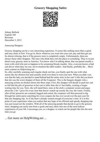Grocery Shopping Satire
Johnny Bullock
English 104
Bowman
December 5, 2012
Annoying Shoppers
Grocery shopping can be a very interesting experience. It seems like nothing more than a quick
and easy chore at first. You go in, throw whatever you want into your cart, pay and then get out.
Its almost relaxing, that is if the grocery store is completely empty. Unfortunately, there are
always those other shoppers. The ones who think they own the place or something. They re in just
about every grocery store in America. You know who I m talking about, that one parent usually a
mom with a kid who just so happens to be screaming bloody murder. Also, everyone knows a bad
cart driver when they see one, not to mention the label readers. And finally, probably the... Show
more content on Helpwriting.net ...
So, after carefully scanning each regular check out line, you finally spot the one with what
seems like the shortest line and casually stroll over there to wait your turn. What you didn t see,
was that the lady you decided to stand behind had the entire store in her cart! Little did you know
that she was the worst shopper of them all the Couponer. This is the bargain shopper who s
annoying actions are broken down into three steps. First, this shopper will decide to pack her cart
so full that the pile of groceries in her cart is taller than she is! Inevitably, creating a longer
waiting time for you. Next, she will stand there, stare at the clerk s computer screen and argue
about the 2 for 1 price for every item that doesn t match up exactly the way she wants. Finally,
after all her groceries are scanned, bagged and carted, the couponer will then proceed to dig
through her entire purse searching for every coupon she has ever saved over the past year for
that one shopping trip. As if she hasn t already wasted enough of everyone s time. It is at this
point of your experience when you realize that any hope of an efficient and speedy shopping trip
was just tossed out the window. With all of the annoying people that decide to go to the grocery
store, shopping can easily turn from a quick and easy chore into one of the most tedious
experiences of your life. I encourage you, as a shopper, to watch out for people like this the next
time you go
... Get more on HelpWriting.net ...
 
