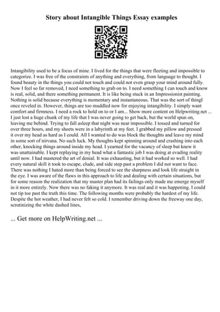 Story about Intangible Things Essay examples
Intangibility used to be a focus of mine. I lived for the things that were fleeting and impossible to
categorize. I was free of the constraints of anything and everything, from language to thought. I
found beauty in the things you could not touch and could not even grasp your mind around fully.
Now I feel so far removed, I need something to grab on to. I need something I can touch and know
is real, solid, and there something permanent. It is like being stuck in an Impressionist painting.
Nothing is solid because everything is momentary and instantaneous. That was the sort of thingI
once reveled in. However, things are too muddled now for enjoying intangibility. I simply want
comfort and firmness. I need a rock to hold on to or I am... Show more content on Helpwriting.net ...
I just lost a huge chunk of my life that I was never going to get back, but the world spun on,
leaving me behind. Trying to fall asleep that night was near impossible. I tossed and turned for
over three hours, and my sheets were in a labyrinth at my feet. I grabbed my pillow and pressed
it over my head as hard as I could. All I wanted to do was block the thoughts and leave my mind
in some sort of nirvana. No such luck. My thoughts kept spinning around and crashing into each
other, knocking things around inside my head. I yearned for the vacancy of sleep but knew it
was unattainable. I kept replaying in my head what a fantastic job I was doing at evading reality
until now. I had mastered the art of denial. It was exhausting, but it had worked so well. I had
every natural skill it took to escape, elude, and side step past a problem I did not want to face.
There was nothing I hated more than being forced to see the sharpness and look life straight in
the eye. I was aware of the flaws in this approach to life and dealing with certain situations, but
for some reason the realization that my master plan had its failings only made me emerge myself
in it more entirely. Now there was no faking it anymore. It was real and it was happening. I could
not tip toe past the truth this time. The following months were probably the hardest of my life.
Despite the hot weather, I had never felt so cold. I remember driving down the freeway one day,
scrutinizing the white dashed lines,
... Get more on HelpWriting.net ...
 