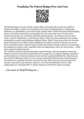 Penalizing The Federal Budget Pros And Cons
The federal budget is in crisis and the national debt is growing by the second. In an effort to
stabilize the budget, I propose to cut spending in the areas of reducing troops in Afghanistan,
healthcare, tax expenditures, and social security amongst others. While the premise behind helping
others in our nation and abroad is an honorable idea, we need to find ways to do this while
incentivizing people who work hard, rather than penalizing them. According to the New York
Times, troops in Afghanistan are still heavily reliant on their American counterparts for training,
technological resources and intelligence (Mazetti Shear). While it may be necessary for American
troops to be present in an effort to gain intelligence and stabilize activity in the area, we are not
there to build their nation. America needs to reduce the number of troops in harms way and reduce
the spending for another nation, especially when our budget doesn t allow for such luxuries.... Show
more content on Helpwriting.net ...
The subsidies created by the government have good intentions, and some people are deserving.
People are at risk to lose their current health care coverage due to companies finding it cheaper to
pay the penalty tax or their private plans do not meet the essential health benefits. Americans are
taxed more for Medicare if they are over a certain income threshold and those without insurance
who choose not to purchase insurance will also be taxed. Short term costs will raise due to the
increase in preventive care measures. However, even when the healthcare reform is fully
implemented, it is anticipated that 31 million Americans will still be without coverage
... Get more on HelpWriting.net ...
 