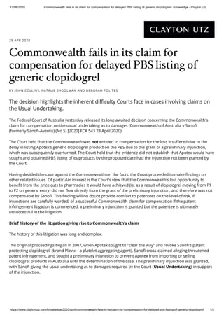 12/06/2020 Commonwealth fails in its claim for compensation for delayed PBS listing of generic clopidogrel - Knowledge - Clayton Utz
https://www.claytonutz.com/knowledge/2020/april/commonwealth-fails-in-its-claim-for-compensation-for-delayed-pbs-listing-of-generic-clopidogrel 1/5
The Federal Court of Australia yesterday released its long-awaited decision concerning the Commonwealth's
claim for compensation on the usual undertaking as to damages (Commonwealth of Australia v Sano
(formerly Sano -Aventis) (No 5) [2020] FCA 543 28 April 2020).
The Court held that the Commonwealth was not entitled to compensation for the loss it su ered due to the
delay in listing Apotex’s generic clopidogrel product on the PBS due to the grant of a preliminary injunction,
which was subsequently overturned. The Court held that the evidence did not establish that Apotex would have
sought and obtained PBS listing of its products by the proposed date had the injunction not been granted by
the Court.
Having decided the case against the Commonwealth on the facts, the Court proceeded to make ndings on
other related issues. Of particular interest is the Court’s view that the Commonwealth’s lost opportunity to
bene t from the price cuts to pharmacies it would have achieved (ie. as a result of clopidogrel moving from F1
to F2 on generic entry) did not ow directly from the grant of the preliminary injunction, and therefore was not
compensable by Sano . This nding will no doubt provide comfort to patentees on the level of risk, if
injunctions are carefully worded, of a successful Commonwealth claim for compensation if the patent
infringement litigation is commenced, a preliminary injunction is granted but the patentee is ultimately
unsuccessful in the litigation.
Brief history of the litigation giving rise to Commonwealth’s claim
The history of this litigation was long and complex.
The original proceedings began in 2007, when Apotex sought to "clear the way" and revoke Sano 's patent
protecting clopidogrel, (brand Plavix – a platelet aggregating agent). Sano cross-claimed alleging threatened
patent infringement, and sought a preliminary injunction to prevent Apotex from importing or selling
clopidogrel products in Australia until the determination of the case. The preliminary injunction was granted,
with Sano giving the usual undertaking as to damages required by the Court (Usual Undertaking) in support
of the injunction.
29 APR 2020
Commonwealth fails in its claim for
compensation for delayed PBS listing of
generic clopidogrel
BY JOHN COLLINS, NATALIE SHOOLMAN AND DEBORAH POLITES
The decision highlights the inherent di culty Courts face in cases involving claims on
the Usual Undertaking.
 