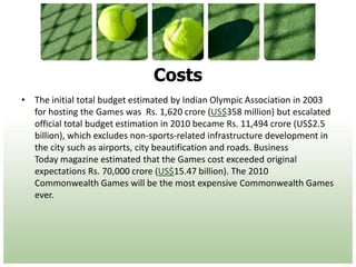 CostsThe initial total budget estimated by Indian Olympic Association in 2003 for hosting the Games was  Rs. 1,620 crore (US$358 million) but escalated official total budget estimation in 2010 became Rs. 11,494 crore (US$2.5 billion), which excludes non-sports-related infrastructure development in the city such as airports, city beautification and roads. Business Today magazine estimated that the Games cost exceeded original expectations Rs. 70,000 crore (US$15.47 billion). The 2010 Commonwealth Games will be the most expensive Commonwealth Games ever.