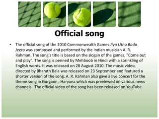 Official songThe official song of the 2010 Commonwealth Games Jiyo Utho Bado Jeeto was composed and performed by the Indian musician A. R. Rahman. The song's title is based on the slogan of the games, "Come out and play". The song is penned by Mehboob in Hindi with a sprinkling of English words. It was released on 28 August 2010. The music video, directed by Bharath Bala was released on 23 September and featured a shorter version of the song. A. R. Rahman also gave a live concert for the theme song in Gurgaon , Haryana which was previewed on various news channels . The official video of the song has been released on YouTube 