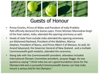 Guests of HonourPrince Charles, Prince of Wales and President of India Pratibha Patil officially declared the Games open. Prime Minister Manmohan Singh of the host nation, India, attended the opening ceremony as well.Heads of state from outside India attended the opening ceremony are Mohamed Nasheed, President of the Maldives, Marcus Stephen, President of Nauru, and Prince Albert II of Monaco. As well, Sir Anand Satyanand, the Governor General of New Zealand , and a multiple Commonwealth gold medalist, attended the ceremony.Along side with the Commonwealth president, attendees included International Olympic Committee president, Jacques Rogge. He was quoted as saying "I think India has set a good foundation stone for the Olympics bid and a successful Commonwealth Games can help India mount a serious bid for the Olympics."