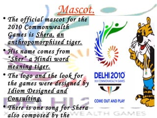 Mascot.
• The official mascot for the
2010 Commonwealth
Games is Shera, an
anthropomorphised tiger.
• His name comes from
“Sher” a Hindi word
meaning tiger.
• The logo and the look for
the games were designed by
Idiom Designed and
Consulting.
• There is one song for Shera
also composed by the
 