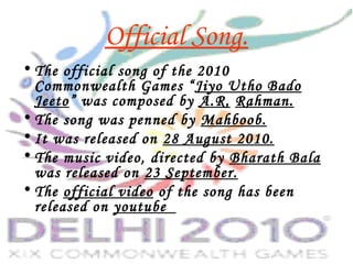 Official Song.
• The official song of the 2010
Commonwealth Games “Jiyo Utho Bado
Jeeto” was composed by A.R. Rahman.
• The song was penned by Mahboob.
• It was released on 28 August 2010.
• The music video, directed by Bharath Bala
was released on 23 September.
• The official video of the song has been
released on youtube
 