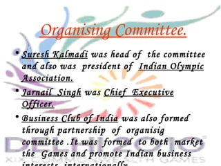 Organising Committee.
• Suresh Kalmadi was head of the committee
and also was president of Indian Olympic
Association.
• Jarnail Singh was Chief Executive
Officer.
• Business Club of India was also formed
through partnership of organisig
committee .It was formed to both market
the Games and promote Indian business
 