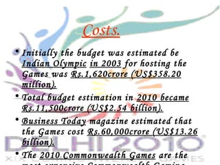• Initially the budget was estimated be
Indian Olympic in 2003 for hosting the
Games was Rs.1,620crore (US$358.20
million).
• Total budget estimation in 2010 became
Rs.11,500crore (US$2.54 billion).
• Business Today magazine estimated that
the Games cost Rs.60,000crore (US$13.26
billion).
• The 2010 Commonwealth Games are the
Costs.
 