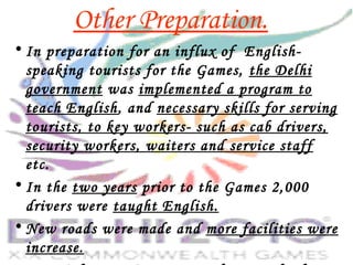 Other Preparation.
• In preparation for an influx of English-
speaking tourists for the Games, the Delhi
government was implemented a program to
teach English, and necessary skills for serving
tourists, to key workers- such as cab drivers,
security workers, waiters and service staff
etc.
• In the two years prior to the Games 2,000
drivers were taught English.
• New roads were made and more facilities were
increase.
 