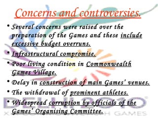Concerns and controversies.
• Several concerns were raised over the
preparation of the Games and these include
excessive budget overruns.
• Infrastructural compromise.
• Poor living condition in Commonwealth
Games Village.
• Delay in construction of main Games’ venues.
• The withdrawal of prominent athletes.
• Widespread corruption by officials of the
Games’ Organising Committee.
 