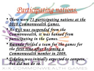 Participating nations.
• There were 71 participating nations at the
2010 Commonwealth Games.
• As Fiji was suspended from the
Commonwealth, it was banned from
participating in the Games.
• Rwanda fielded a team for the games for
the first time after becoming a
Commonwealth member in 2009.
• Tokelau was initially expected to compete,
but did not do so.
 