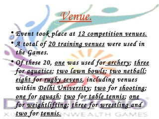 Venue.
• Event took place at 12 competition venues.
• A total of 20 training venues were used in
the Games.
• Of these 20, one was used for archery; three
for aquatics; two lawn bowls; two netball;
eight for rugby sevens, including venues
within Delhi University; two for shooting;
one for squash; two for table tennis; one
for weightlifting; three for wrestling and
two for tennis.
 