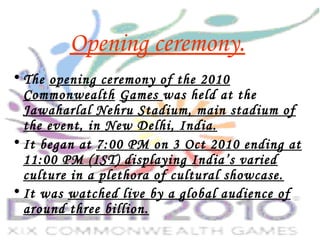 Opening ceremony.
• The opening ceremony of the 2010
Commonwealth Games was held at the
Jawaharlal Nehru Stadium, main stadium of
the event, in New Delhi, India.
• It began at 7:00 PM on 3 Oct 2010 ending at
11:00 PM (IST) displaying India’s varied
culture in a plethora of cultural showcase.
• It was watched live by a global audience of
around three billion.    
 