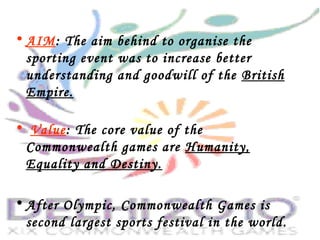 • AIM: The aim behind to organise the
sporting event was to increase better
understanding and goodwill of the British
Empire.
• Value: The core value of the
Commonwealth games are Humanity,
Equality and Destiny.
• After Olympic, Commonwealth Games is
second largest sports festival in the world.
 
