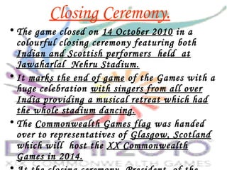 Closing Ceremony.
• The game closed on 14 October 2010 in a
colourful closing ceremony featuring both
Indian and Scottish performers held at
Jawaharlal Nehru Stadium.
• It marks the end of game of the Games with a
huge celebration with singers from all over
India providing a musical retreat which had
the whole stadium dancing.
• The Commonwealth Games flag was handed
over to representatives of Glasgow, Scotland
which will host the XX Commonwealth
Games in 2014.
 